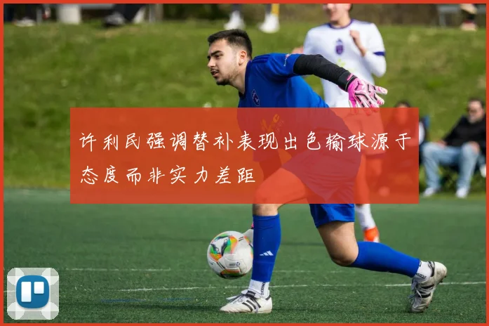 许利民强调替补表现出色输球源于态度而非实力差距