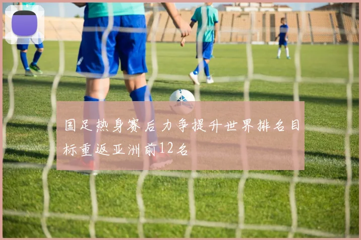 国足热身赛后力争提升世界排名目标重返亚洲前12名
