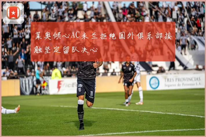 莱奥倾心AC米兰拒绝国外俱乐部接触坚定留队决心