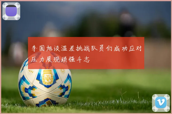 李国旭谈温差挑战队员们成功应对压力展现顽强斗志