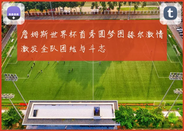 詹姆斯世界杯首秀圆梦图赫尔激情激发全队团结与斗志