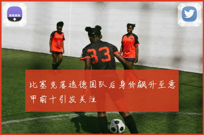 比塞克落选德国队后身价飙升至意甲前十引发关注
