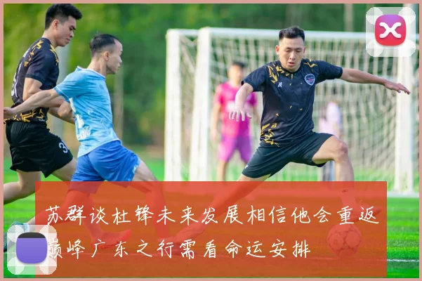 苏群谈杜锋未来发展相信他会重返巅峰广东之行需看命运安排