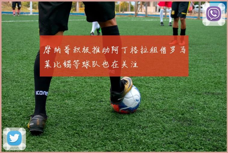 摩纳哥积极推动阿丁格拉租借罗马莱比锡等球队也在关注