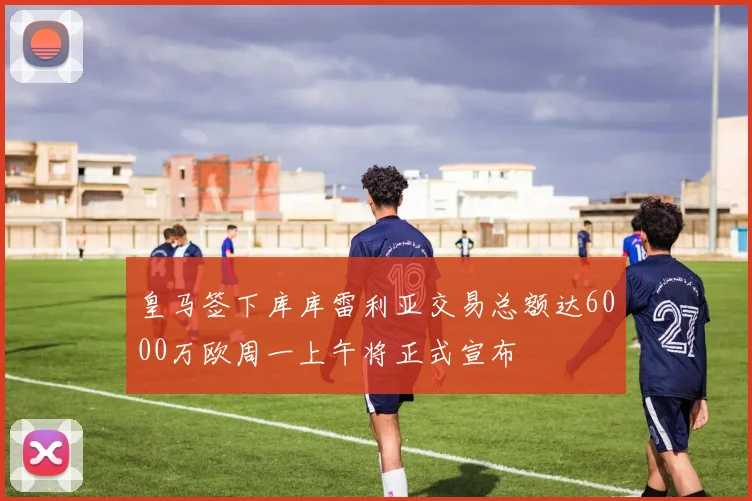 皇马签下库库雷利亚交易总额达6000万欧周一上午将正式宣布