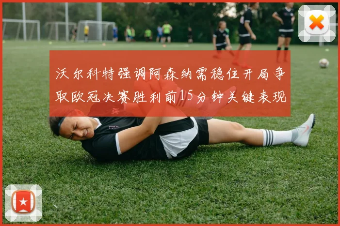 沃尔科特强调阿森纳需稳住开局争取欧冠决赛胜利前15分钟关键表现