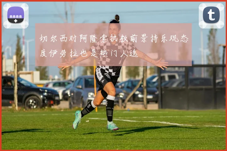 切尔西对阿隆索执教前景持乐观态度伊劳拉也是热门人选