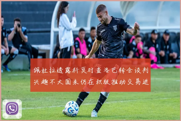 佩杜拉透露科莫对查洛巴转会谈判兴趣不大国米仍在积极推动交易进程