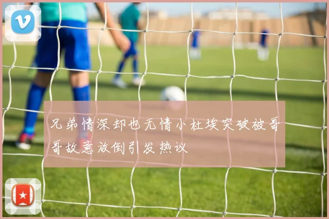 兄弟情深却也无情小杜埃突破被哥哥故意放倒引发热议