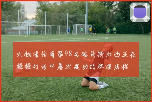 利物浦传奇第98名路易斯加西亚在强强对话中屡次建功的辉煌历程