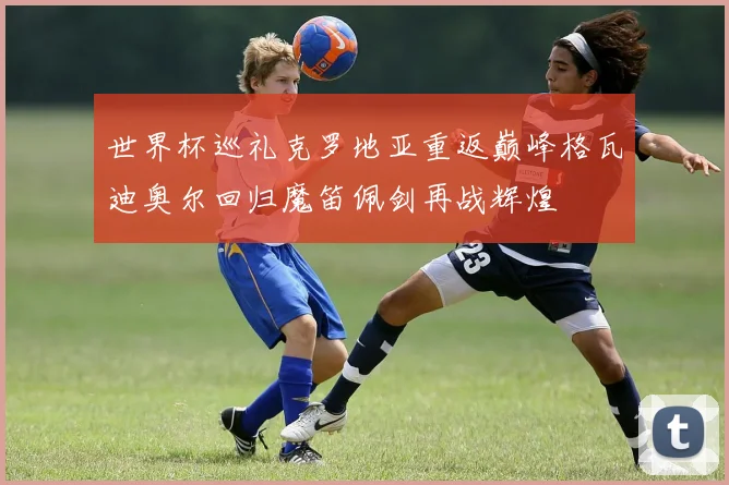 世界杯巡礼克罗地亚重返巅峰格瓦迪奥尔回归魔笛佩剑再战辉煌