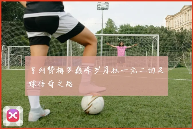 亨利赞梅罗巅峰岁月独一无二的足球传奇之路