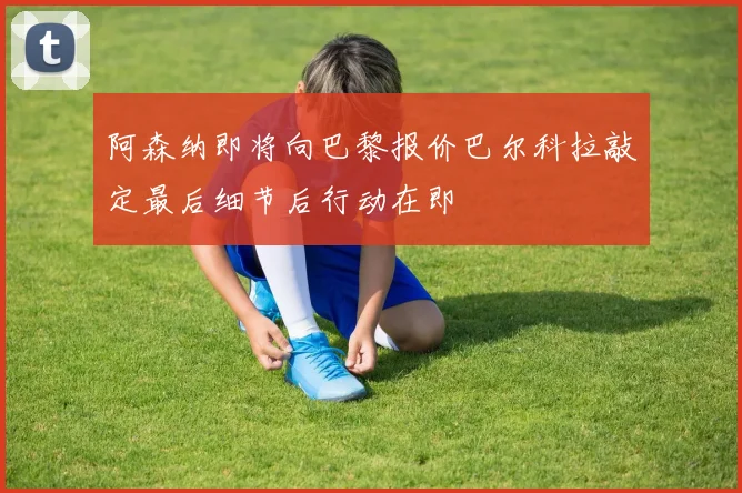 阿森纳即将向巴黎报价巴尔科拉敲定最后细节后行动在即