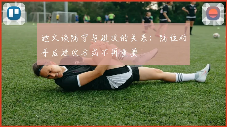 迪文谈防守与进攻的关系：防住对手后进攻方式不再重要