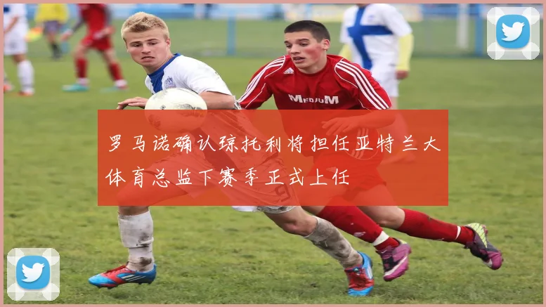 罗马诺确认琼托利将担任亚特兰大体育总监下赛季正式上任