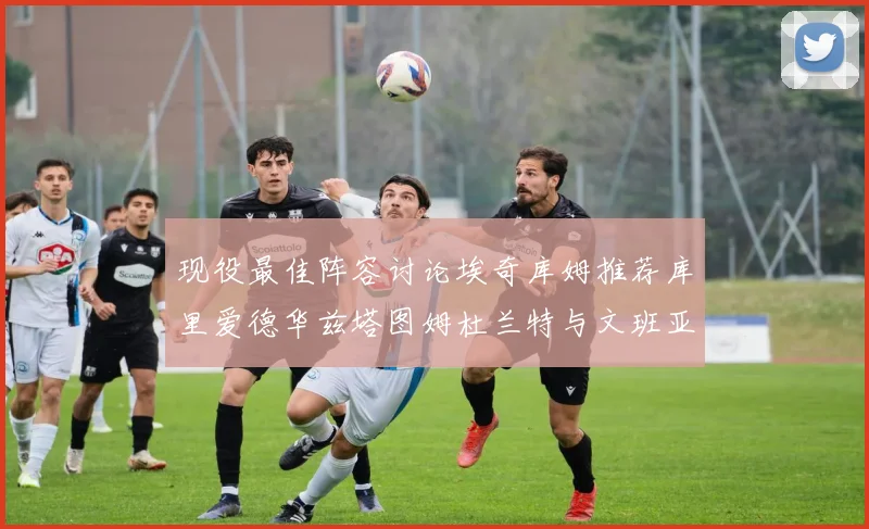 现役最佳阵容讨论埃奇库姆推荐库里爱德华兹塔图姆杜兰特与文班亚马