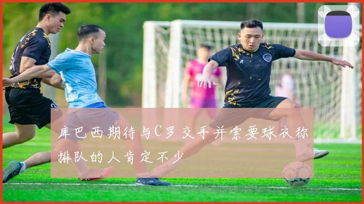库巴西期待与C罗交手并索要球衣称排队的人肯定不少