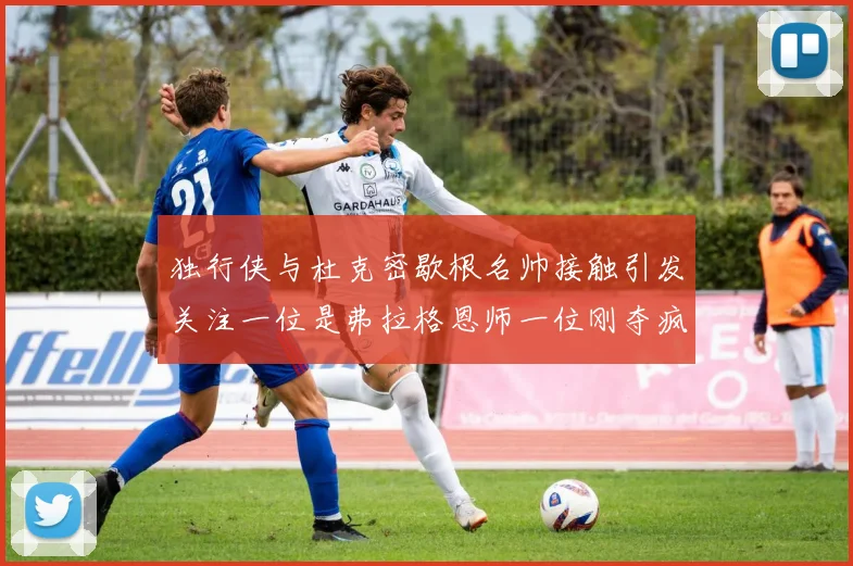 独行侠与杜克密歇根名帅接触引发关注一位是弗拉格恩师一位刚夺疯三