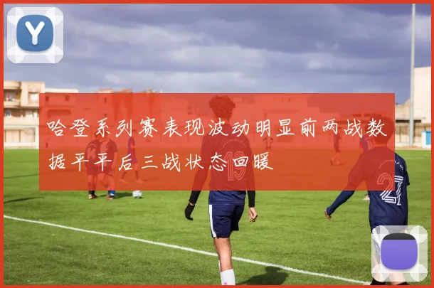 哈登系列赛表现波动明显前两战数据平平后三战状态回暖