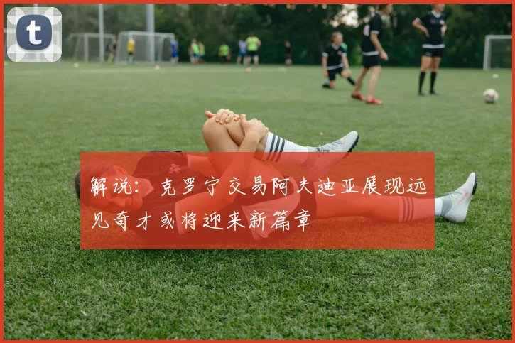 解说：克罗宁交易阿夫迪亚展现远见奇才或将迎来新篇章