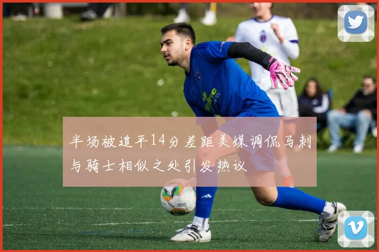 半场被追平14分差距美媒调侃马刺与骑士相似之处引发热议