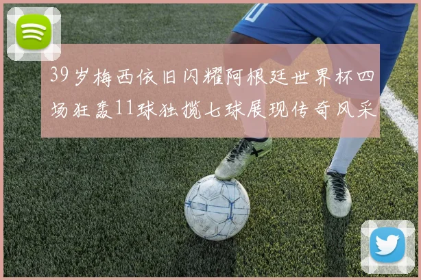 39岁梅西依旧闪耀阿根廷世界杯四场狂轰11球独揽七球展现传奇风采